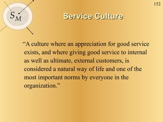 Service Culture “ A culture where an appreciation for good service exists, and where giving good service to internal as well as ultimate, external customers, is considered a natural way of life and one of the most important norms by everyone in the organization.” 