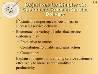 Objectives for Chapter 12: Customers’ Roles in Service Delivery Illustrate the importance of customers in successful service delivery Enumerate the variety of roles that service customers play Productive resources Contributors to quality and satisfaction Competitors Explain strategies for involving service customers effectively to increase both quality and productivity 
