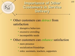 Importance of  Other  Customers in Service Delivery Other customers can  detract  from satisfaction disruptive behaviors excessive crowding incompatible needs Other customers can  enhance   satisfaction mere presence socialization/friendships roles: assistants, teachers, supporters 