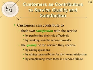 Customers as Contributors to Service Quality and Satisfaction Customers can contribute to their own  satisfaction  with the service by performing their role effectively by working  with  the service provider the  quality  of the service they receive by asking questions by taking responsibility for their own satisfaction by complaining when there is a service failure 