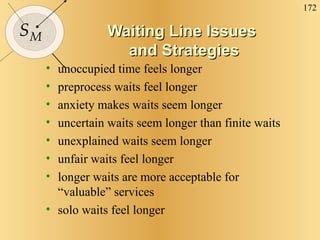Waiting Line Issues  and Strategies unoccupied time feels longer preprocess waits feel longer anxiety makes waits seem longer uncertain waits seem longer than finite waits unexplained waits seem longer unfair waits feel longer longer waits are more acceptable for “valuable” services solo waits feel longer 