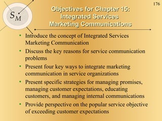 Objectives for Chapter 15: Integrated Services  Marketing Communications Introduce the concept of Integrated Services Marketing Communication  Discuss the key reasons for service communication problems Present four key ways to integrate marketing communication in service organizations Present specific strategies for managing promises, managing customer expectations, educating customers, and managing internal communications Provide perspective on the popular service objective of exceeding customer expectations 