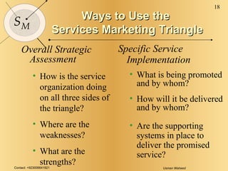Ways to Use the  Services Marketing Triangle Overall Strategic Assessment How is the service organization doing on all three sides of the triangle? Where are the weaknesses? What are the strengths? Specific Service Implementation What is being promoted and by whom? How will it be delivered and by whom? Are the supporting systems in place to deliver the promised service? 