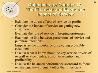 Objectives for Chapter 17: The Financial and Economic Impact of Service Examine the direct effects of service on profits Consider the impact of service on getting new customers Evaluate the role of service in keeping customers Examine the link between perceptions of service and purchase intentions Emphasize the importance of selecting profitable customers Discuss what is know about the key service drivers of overall service quality, customer retention and profitability Discuss the balanced performance scorecard to focus on strategic measurement other than financials 