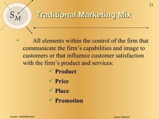 Traditional Marketing Mix All elements within the control of the firm that communicate the firm’s capabilities and image to customers or that influence customer satisfaction with the firm’s product and services: Product Price Place Promotion 