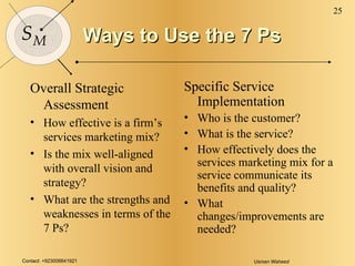 Ways to Use the 7 Ps Overall Strategic Assessment How effective is a firm’s services marketing mix? Is the mix well-aligned with overall vision and strategy? What are the strengths and weaknesses in terms of the 7 Ps? Specific Service Implementation Who is the customer? What is the service? How effectively does the services marketing mix for a service communicate its  benefits and quality? What changes/improvements are needed? 