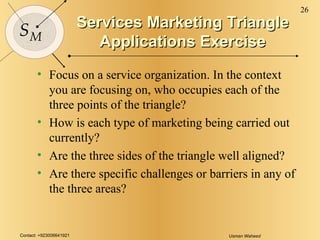 Services Marketing Triangle Applications Exercise Focus on a service organization. In the context you are focusing on, who occupies each of the three points of the triangle? How is each type of marketing being carried out currently? Are the three sides of the triangle well aligned? Are there specific challenges or barriers in any of the three areas? 