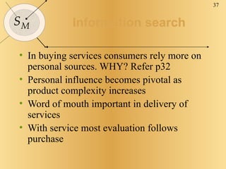 Information search In buying services consumers rely more on personal sources. WHY? Refer p32 Personal influence becomes pivotal as product complexity increases Word of mouth important in delivery of services With service most evaluation follows purchase 