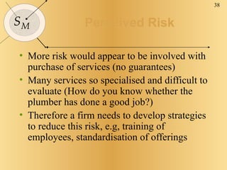 Perceived Risk More risk would appear to be involved with purchase of services (no guarantees) Many services so specialised and difficult to evaluate (How do you know whether the plumber has done a good job?) Therefore a firm needs to develop strategies to reduce this risk, e.g, training of employees, standardisation of offerings 