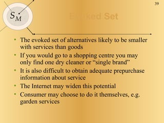 Evoked Set The evoked set of alternatives likely to be smaller with services than goods If you would go to a shopping centre you may only find one dry cleaner or “single brand” It is also difficult to obtain adequate prepurchase information about service The Internet may widen this potential Consumer may choose to do it themselves, e.g. garden services 