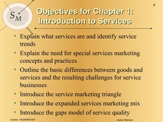 Objectives for Chapter 1: Introduction to Services Explain what services are and identify service trends Explain the need for special services marketing concepts and practices Outline the basic differences between goods and services and the resulting challenges for service businesses Introduce the service marketing triangle Introduce the expanded services marketing mix Introduce the gaps model of service quality 