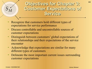 Objectives for Chapter 3: Customer Expectations of Service Recognize that customers hold different types of expectations for service performance Discuss controllable and uncontrollable sources of customer expectations  Distinguish between customers’ global expectations of their relationships and their expectations of the service encounter Acknowledge that expectations are similar for many different types of customers Delineate the most important current issues surrounding customer expectations 