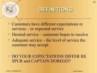 DEFINITIONS Customers have different expectations re services – or expected service Desired service – customer hopes to receive Adequate service – the level of service the customer may accept DO YOUR EXPECTATIONS DIFFER RE SPUR and CAPTAIN DOREGO? 
