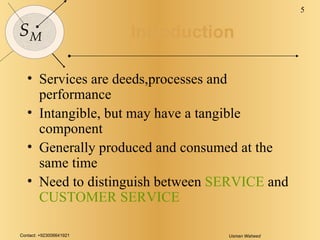 Introduction Services are deeds,processes and performance Intangible, but may have a tangible component Generally produced and consumed at the same time Need to distinguish between  SERVICE  and  CUSTOMER SERVICE 