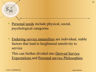 Personal needs  include physical, social, psychological categories Enduring service intensifiers  are individual, stable factors that lead to heightened sensitivity to service This can further divided into  Derived Service Expectations  and  Personal service Philosophies 