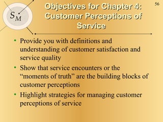 Objectives for Chapter 4: Customer Perceptions of Service Provide you with definitions and understanding of customer satisfaction and service quality Show that service encounters or the “moments of truth” are the building blocks of customer perceptions Highlight strategies for managing customer perceptions of service 