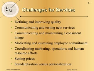 Challenges for Services Defining and improving quality Communicating and testing new services Communicating and maintaining a consistent image Motivating and sustaining employee commitment Coordinating marketing, operations and human resource efforts Setting prices Standardization versus personalization 