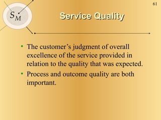Service Quality The customer’s judgment of overall excellence of the service provided in relation to the quality that was expected. Process and outcome quality are both important. 