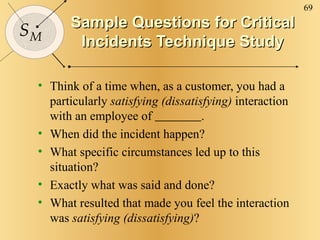 Sample Questions for Critical Incidents Technique Study Think of a time when, as a customer, you had a particularly  satisfying (dissatisfying)  interaction with an employee of  . When did the incident happen? What specific circumstances led up to this situation? Exactly what was said and done? What resulted that made you feel the interaction was  satisfying (dissatisfying) ? 