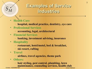Examples of Service Industries Health Care hospital, medical practice, dentistry, eye care Professional Services accounting, legal, architectural Financial Services banking, investment advising, insurance Hospitality restaurant, hotel/motel, bed & breakfast,  ski resort, rafting Travel airlines, travel agencies, theme park Others: hair styling, pest control, plumbing, lawn maintenance, counseling services, health club 