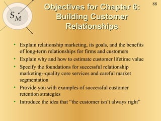Objectives for Chapter 6: Building Customer Relationships Explain relationship marketing, its goals, and the benefits of long-term relationships for firms and customers Explain why and how to estimate customer lifetime value Specify the foundations for successful relationship marketing--quality core services and careful market segmentation Provide you with examples of successful customer retention strategies Introduce the idea that “the customer isn’t always right” 