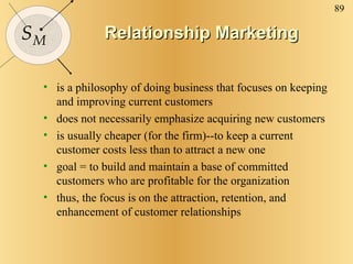 Relationship Marketing is a philosophy of doing business that focuses on keeping and improving current customers does not necessarily emphasize acquiring new customers is usually cheaper (for the firm)--to keep a current customer costs less than to attract a new one  goal = to build and maintain a base of committed customers who are profitable for the organization thus, the focus is on the attraction, retention, and enhancement of customer relationships 