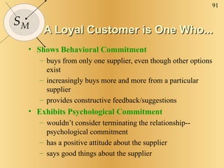 A Loyal Customer is One Who... Shows Behavioral Commitment buys from only one supplier, even though other options exist increasingly buys more and more from a particular supplier provides constructive feedback/suggestions Exhibits Psychological Commitment wouldn’t consider terminating the relationship--psychological commitment has a positive attitude about the supplier says good things about the supplier 