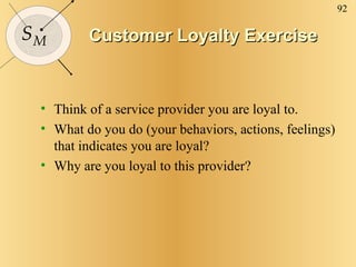 Customer Loyalty Exercise Think of a service provider you are loyal to. What do you do (your behaviors, actions, feelings) that indicates you are loyal? Why are you loyal to this provider? 