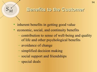 Benefits to the Customer inherent benefits in getting good value economic, social, and continuity benefits contribution to sense of well-being and quality of life and other psychological benefits avoidance of change simplified decision making  social support and friendships special deals 