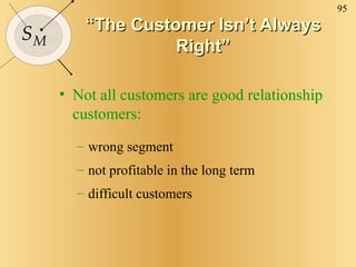 “ The Customer Isn’t Always Right” Not all customers are good relationship customers: wrong segment not profitable in the long term difficult customers 