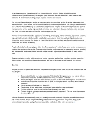 In services marketing, the traditional 4Ps of the marketing mix (product, pricing, promotion/market
communications, place/distribution) are adapted to the distinctive features of services. Then, there are the 3
additional Ps of services marketing: people, physical evidence and process.


The process of service delivery is often as important as the function of the service. A service is a process from
the organisation’s point of view, but an experience from the customers perspective. The quality of the experience
is a function of the careful design of customer service processes, adoption of standardised procedures, rigorous
management of service quality, high standards of training and automation. Services marketing helps to ensure
that these processes are designed from the customer’s perspective.


Physical environment includes the appearance of buildings, landscaping, interior furnishing, equipment, uniforms,
signs, printed materials and other visible cues that provide evidence of service quality and guide customers
through the service process. The design on the physical environment can have a profound impact on customer
satisfaction and service productivity.


People refer to the frontline employees of the firm. From a customer’s point of view, when service employees are
involved, the people are the service. This means that frontline employees need to possess the required technical
and interpersonal skills and a positive attitude. People can be a key competitive advantage for many service
firms.


Services marketing includes building customer loyalty, managing relationships, complaint handling, improving
service quality and productivity of service operations, and how to become a service leader in your industry.


Example


Imagine you want to open a new restaurant. Services marketing would then guide you on how to develop the 7Ps
including the:

              Core product: What is your value proposition? What sort of dining experience you wish to deliver,
              for example, one that is ideal for romantic fine-dining or business lunches?
              Pricing: What price levels and menu designs you want to offer such as lower priced off-peak menu?
              Promotion/market communications: How to reach your target audience and shape their visitation
              behaviour?
              Place: Where do you locate your restaurant?
              People: How do you select, train, motivate and retain your front-line employees?
              Physical evidence: What will the interior of the restaurant look like?
              Process: How do you design service processes to satisfy customers? This can range from seating
              to preparing the bill?


Services marketing would also help guide your thinking about how to develop long-term profitable relationships
with your customers, design complaint handling and service recovery processes and policies, help you to
systematically improve the quality of your service and the productivity of the entire operations. [1]
 