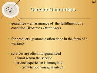 106

SM            Service Guarantees

• guarantee = an assurance of the fulfillment of a
  condition (Webster’s Dictionary)

• for products, guarantee often done in the form of a
  warranty

• services are often not guaranteed
   – cannot return the service
   – service experience is intangible
        –(so what do you guarantee?)
 