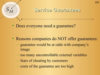 109

SM             Service Guarantees


 • Does everyone need a guarantee?

 • Reasons companies do NOT offer guarantees:
     – guarantee would be at odds with company’s
       image
     – too many uncontrollable external variables
     – fears of cheating by customers
     – costs of the guarantee are too high
 