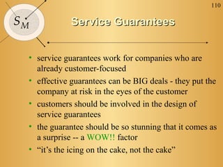 110

SM           Service Guarantees


 • service guarantees work for companies who are
   already customer-focused
 • effective guarantees can be BIG deals - they put the
   company at risk in the eyes of the customer
 • customers should be involved in the design of
   service guarantees
 • the guarantee should be so stunning that it comes as
   a surprise -- a WOW!! factor
 • “it’s the icing on the cake, not the cake”
 