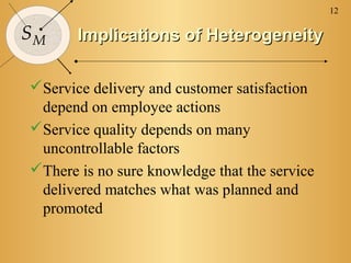 12

SM     Implications of Heterogeneity

Service delivery and customer satisfaction
 depend on employee actions
Service quality depends on many
 uncontrollable factors
There is no sure knowledge that the service
 delivered matches what was planned and
 promoted
 