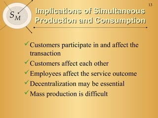 13
        Implications of Simultaneous
SM
        Production and Consumption

     Customers participate in and affect the
      transaction
     Customers affect each other
     Employees affect the service outcome
     Decentralization may be essential
     Mass production is difficult
 