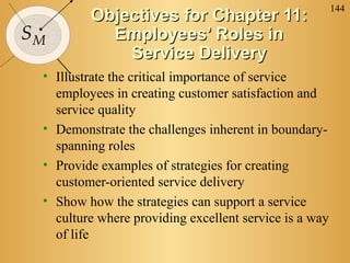 144
         Objectives for Chapter 11:
SM         Employees’ Roles in
             Service Delivery
 • Illustrate the critical importance of service
   employees in creating customer satisfaction and
   service quality
 • Demonstrate the challenges inherent in boundary-
   spanning roles
 • Provide examples of strategies for creating
   customer-oriented service delivery
 • Show how the strategies can support a service
   culture where providing excellent service is a way
   of life
 