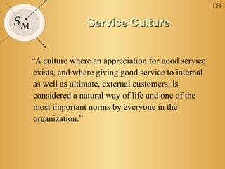 151

SM                  Service Culture


     “A culture where an appreciation for good service
     exists, and where giving good service to internal
     as well as ultimate, external customers, is
     considered a natural way of life and one of the
     most important norms by everyone in the
     organization.”
 
