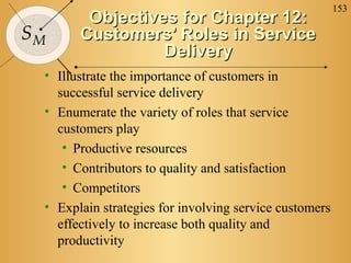 153
        Objectives for Chapter 12:
SM     Customers’ Roles in Service
                 Delivery
 • Illustrate the importance of customers in
   successful service delivery
 • Enumerate the variety of roles that service
   customers play
    • Productive resources
    • Contributors to quality and satisfaction
    • Competitors
 • Explain strategies for involving service customers
   effectively to increase both quality and
   productivity
 