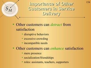 154
               Importance of Other
SM             Customers in Service
                    Delivery

     • Other customers can detract from
       satisfaction
          • disruptive behaviors
          • excessive crowding
          • incompatible needs
     • Other customers can enhance satisfaction
          • mere presence
          • socialization/friendships
          • roles: assistants, teachers, supporters
 