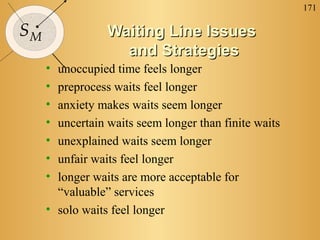 171

SM               Waiting Line Issues
                   and Strategies
     • unoccupied time feels longer
     • preprocess waits feel longer
     • anxiety makes waits seem longer
     • uncertain waits seem longer than finite waits
     • unexplained waits seem longer
     • unfair waits feel longer
     • longer waits are more acceptable for
       “valuable” services
     • solo waits feel longer
 