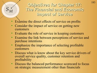 183
           Objectives for Chapter 17:
SM        The Financial and Economic
               Impact of Service
 • Examine the direct effects of service on profits
 • Consider the impact of service on getting new
   customers
 • Evaluate the role of service in keeping customers
 • Examine the link between perceptions of service and
   purchase intentions
 • Emphasize the importance of selecting profitable
   customers
 • Discuss what is know about the key service drivers of
   overall service quality, customer retention and
   profitability
 • Discuss the balanced performance scorecard to focus
   on strategic measurement other than financials
 