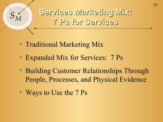 19

SM     Services Marketing Mix:
          7 Ps for Services

 • Traditional Marketing Mix
 • Expanded Mix for Services: 7 Ps
 • Building Customer Relationships Through
   People, Processes, and Physical Evidence
 • Ways to Use the 7 Ps
 