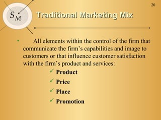 20

SM        Traditional Marketing Mix


 •       All elements within the control of the firm that
     communicate the firm’s capabilities and image to
     customers or that influence customer satisfaction
     with the firm’s product and services:
                 Product
                 Price
                Place
                Promotion
 