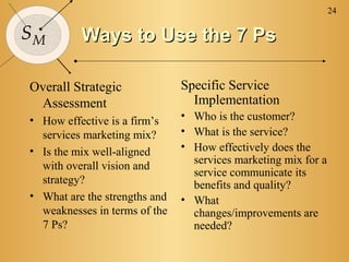 24

SM        Ways to Use the 7 Ps

Overall Strategic              Specific Service
 Assessment                      Implementation
• How effective is a firm’s    • Who is the customer?
  services marketing mix?      • What is the service?
• Is the mix well-aligned      • How effectively does the
                                 services marketing mix for a
  with overall vision and
                                 service communicate its
  strategy?                      benefits and quality?
• What are the strengths and   • What
  weaknesses in terms of the     changes/improvements are
  7 Ps?                          needed?
 