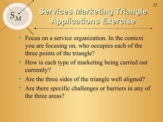 25
         Services Marketing Triangle
SM
            Applications Exercise
 • Focus on a service organization. In the context
   you are focusing on, who occupies each of the
   three points of the triangle?
 • How is each type of marketing being carried out
   currently?
 • Are the three sides of the triangle well aligned?
 • Are there specific challenges or barriers in any of
   the three areas?
 