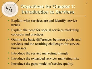 3
        Objectives for Chapter 1:
SM
        Introduction to Services
• Explain what services are and identify service
  trends
• Explain the need for special services marketing
  concepts and practices
• Outline the basic differences between goods and
  services and the resulting challenges for service
  businesses
• Introduce the service marketing triangle
• Introduce the expanded services marketing mix
• Introduce the gaps model of service quality
 