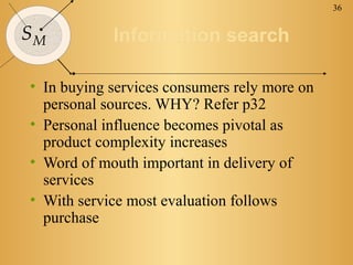 36


SM          Information search

• In buying services consumers rely more on
  personal sources. WHY? Refer p32
• Personal influence becomes pivotal as
  product complexity increases
• Word of mouth important in delivery of
  services
• With service most evaluation follows
  purchase
 