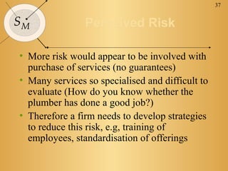 37


SM              Perceived Risk

• More risk would appear to be involved with
  purchase of services (no guarantees)
• Many services so specialised and difficult to
  evaluate (How do you know whether the
  plumber has done a good job?)
• Therefore a firm needs to develop strategies
  to reduce this risk, e.g, training of
  employees, standardisation of offerings
 