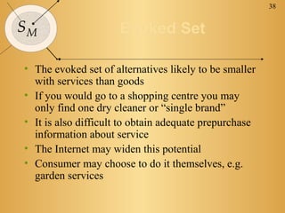 38


SM                   Evoked Set

• The evoked set of alternatives likely to be smaller
  with services than goods
• If you would go to a shopping centre you may
  only find one dry cleaner or “single brand”
• It is also difficult to obtain adequate prepurchase
  information about service
• The Internet may widen this potential
• Consumer may choose to do it themselves, e.g.
  garden services
 